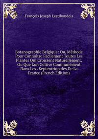 Botanographie Belgique: Ou, M?thode Pour Conno?tre Facilement Toutes Les Plantes Qui Croissent Naturellement, Ou Que L'on Cultive Commun?ment Dans Les . Septentrionales De La France (French Edition)