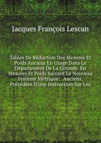 Tables De R?duction Des Mesures Et Poids Anciens En Usage Dans Le D?partement De La Gironde, En Mesures Et Poids Suivant Le Nouveau Syst?me M?trique: . Anciens; Pr?c?d?es D'une Instruction Sur Les