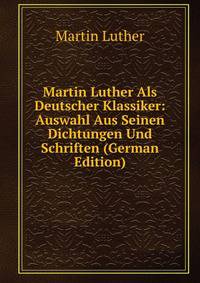 Martin Luther Als Deutscher Klassiker: Auswahl Aus Seinen Dichtungen Und Schriften (German Edition)