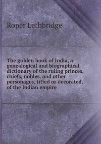 The golden book of India, a genealogical and biographical dictionary of the ruling princes, chiefs, nobles, and other personages, titled or decorated, of the Indian empire