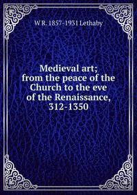 Medieval art; from the peace of the Church to the eve of the Renaissance, 312-1350