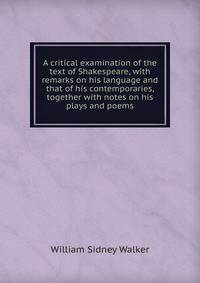 A critical examination of the text of Shakespeare, with remarks on his language and that of his contemporaries, together with notes on his plays and poems