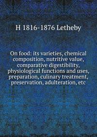 On food: its varieties, chemical composition, nutritive value, comparative digestibility, physiological functions and uses, preparation, culinary treatment, preservation, adulteration, etc.