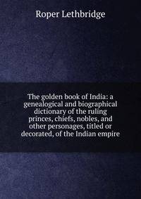 The golden book of India: a genealogical and biographical dictionary of the ruling princes, chiefs, nobles, and other personages, titled or decorated, of the Indian empire