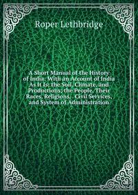 A Short Manual of the History of India: With an Account of India As It Is; the Soil, Climate, and Productions; the People, Their Races, Religions, . Civil Services, and System of Administration