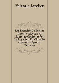 Las Escuelas De Berlin: Informe Elevado Al Supremo Gobierno Por La Legacion De Chile En Alemania (Spanish Edition)