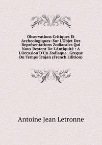 Observations Critiques Et Archeologiques: Sur L'Objet Des Repr?sentations Zodiacales Qui Nous Restent De L'Antiquit? : A L'Occasion D'Un Zodiaque . Greque Du Temps Trajan (French Edition)