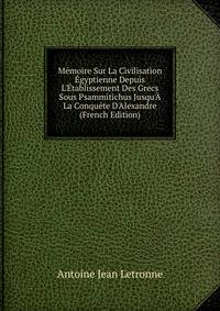 M?moire Sur La Civilisation ?gyptienne Depuis L'?tablissement Des Grecs Sous Psammitichus Jusqu'? La Conqu?te D'Alexandre (French Edition)