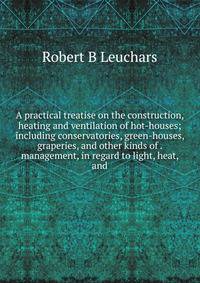 A practical treatise on the construction, heating and ventilation of hot-houses; including conservatories, green-houses, graperies, and other kinds of . management, in regard to light, heat, and