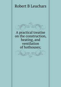 A practical treatise on the construction, heating, and ventilation of hothouses;