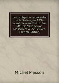 Le college de , souvenirs de la Suisse, en 1794; comedie-vaudeville. Par MM. De Villeneuve, Masson et A. de Leuven (French Edition)