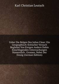 Ueber Die Belgen Des Julius Casar: Ein Geographisch-Kritischer Versuch Begleitet Von Einigen Andern Dahin Einschlagenden Untersuchungen Namentlich . Grossen, Nebst Der Einzig (German Edition)