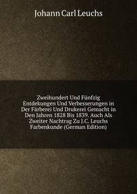 Zweihundert Und Funfzig Entdekungen Und Verbesserungen in Der Farberei Und Drukerei Gemacht in Den Jahren 1828 Bis 1839. Auch Als Zweiter Nachtrag Zu J.C. Leuchs Farbenkunde (German Edition)