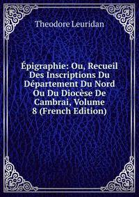 Epigraphie: Ou, Recueil Des Inscriptions Du Departement Du Nord Ou Du Diocese De Cambrai, Volume 8 (French Edition)
