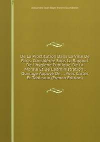 De La Prostitution Dans La Ville De Paris: Consid?r?e Sous La Rapport De L'hygiene Publique, De La Morale Et De L'administration ; Ouvrage Appuy? De . ; Avec Cartes Et Tableaux (French Edition)