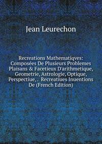 Recreations Mathematiqves: Compos?es De Plusieurs Problemes Plaisans &amp; Facetieux D'arithmetique, Geometrie, Astrologie, Optique, Perspectiue, . Recreatiues Inuentions De (French Edition)