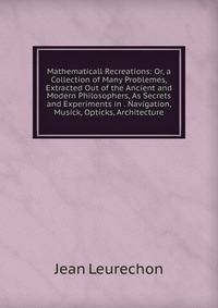 Mathematicall Recreations: Or, a Collection of Many Problemes, Extracted Out of the Ancient and Modern Philosophers, As Secrets and Experiments in . Navigation, Musick, Opticks, Architecture