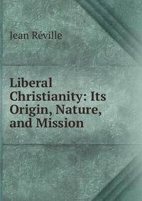 Liberal Christianity: Its Origin, Nature, and Mission