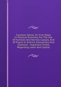 Common Sense; Or, First Steps In Political Economy, For The Use Of Families And Normal Classes, And Of Pupils In District, Elementary And Grammar . Important Truths Regarding Labor And Capital