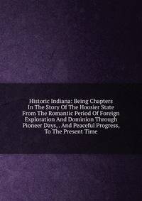 Historic Indiana: Being Chapters In The Story Of The Hoosier State From The Romantic Period Of Foreign Exploration And Dominion Through Pioneer Days, . And Peaceful Progress, To The Present Time