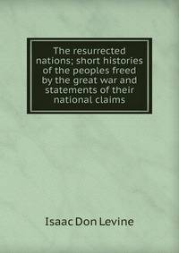 The resurrected nations; short histories of the peoples freed by the great war and statements of their national claims