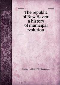 The republic of New Haven: a history of municipal evolution;