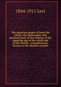 The aquarian gospel of Jesus the Christ; the philosophic and practical basis of the religion of the aquarian age of the world and of the church . remembrances, known as the Akashic records
