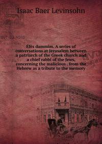 Efes dammim. A series of conversations at Jerusalem between a patriarch of the Greek church and a chief rabbi of the Jews, concerning the malicious . from the Hebrew as a tribute to the memory