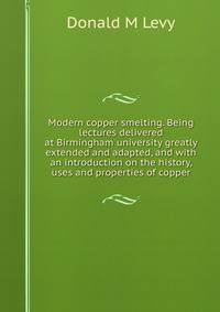 Modern copper smelting. Being lectures delivered at Birmingham university greatly extended and adapted, and with an introduction on the history, uses and properties of copper