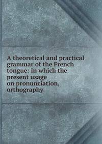 A theoretical and practical grammar of the French tongue: in which the present usage on pronunciation, orthography .