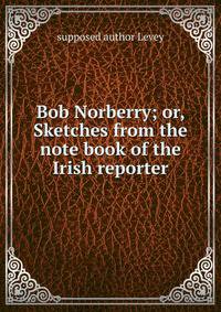 Bob Norberry; or, Sketches from the note book of the Irish reporter