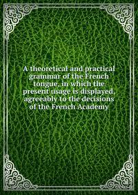 A theoretical and practical grammar of the French tongue, in which the present usage is displayed, agreeably to the decisions of the French Academy