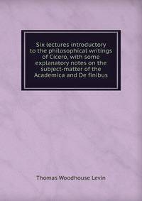 Six lectures introductory to the philosophical writings of Cicero, with some explanatory notes on the subject-matter of the Academica and De finibus