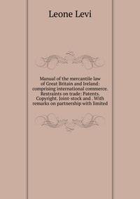 Manual of the mercantile law of Great Britain and Ireland: comprising international commerce. Restraints on trade: Patents. Copyright. Joint-stock and . With remarks on partnership with limited