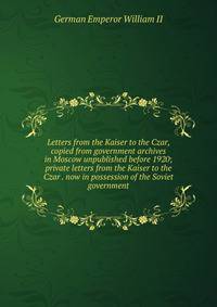 Letters from the Kaiser to the Czar, copied from government archives in Moscow unpublished before 1920; private letters from the Kaiser to the Czar . now in possession of the Soviet government