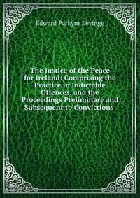 The Justice of the Peace for Ireland: Comprising the Practice in Indictable Offences, and the Proceedings Preliminary and Subsequent to Convictions .