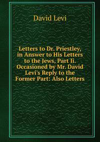 Letters to Dr. Priestley, in Answer to His Letters to the Jews, Part Ii. Occasioned by Mr. David Levi's Reply to the Former Part: Also Letters