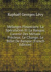 M?langes Financiers: La Sp?culation Et La Banque. L'avenir Des M?taux Pr?cieux. Le Change. Le Billet De Banque (French Edition)