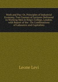 Work and Pay: Or, Principles of Industrial Economy. Two Courses of Lectures Delivered to Working Men in King's College, London. with Report of the . On Combinations of Labourers and Capitalists