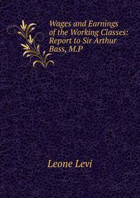 Wages and Earnings of the Working Classes: Report to Sir Arthur Bass, M.P.