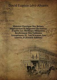 Histoire Classique Des Reines, Imp?ratrices Et R?gentes De France: D'apr?s Les Meilleurs M?moires, Renfermant Des Tableaux Synoptiques Et . Les Sciences, Les Lettres, D (French Edition)