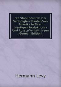 Die Stahlindustrie Der Vereinigten Staaten Von Amerika in Ihren Heutigen Produktions- Und Absatz-Verhaltnissen (German Edition)