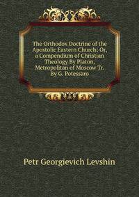 The Orthodox Doctrine of the Apostolic Eastern Church; Or, a Compendium of Christian Theology By Platon, Metropolitan of Moscow Tr. By G. Potessaro.