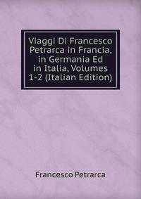Viaggi Di Francesco Petrarca in Francia, in Germania Ed in Italia, Volumes 1-2 (Italian Edition)