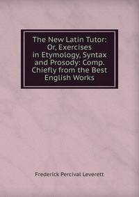The New Latin Tutor: Or, Exercises in Etymology, Syntax and Prosody: Comp. Chiefly from the Best English Works