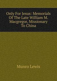 Only For Jesus: Memorials Of The Late William M. Macgregor, Missionary To China