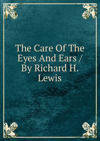 The Care Of The Eyes And Ears / By Richard H. Lewis