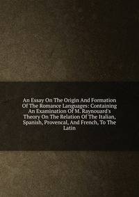 An Essay On The Origin And Formation Of The Romance Languages: Containing An Examination Of M. Raynouard's Theory On The Relation Of The Italian, Spanish, Provencal, And French, To The Latin