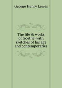 The life &amp; works of Goethe, with sketches of his age and contemporaries