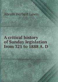 A critical history of Sunday legislation from 321 to 1888 A. D.